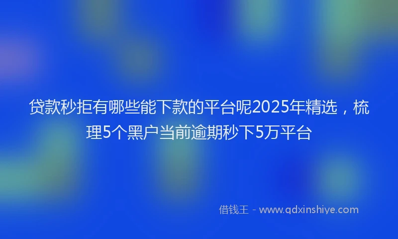 贷款秒拒有哪些能下款的平台呢2025年精选，梳理5个黑户当前逾期秒下5万平台