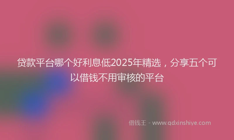 贷款平台哪个好利息低2025年精选，分享五个可以借钱不用审核的平台