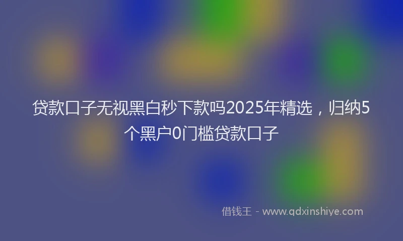 贷款口子无视黑白秒下款吗2025年精选，归纳5个黑户0门槛贷款口子