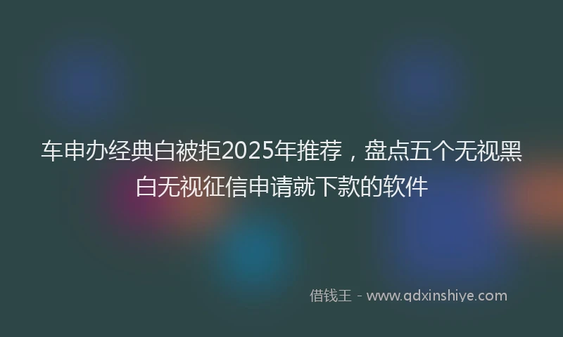 车申办经典白被拒2025年推荐，盘点五个无视黑白无视征信申请就下款的软件