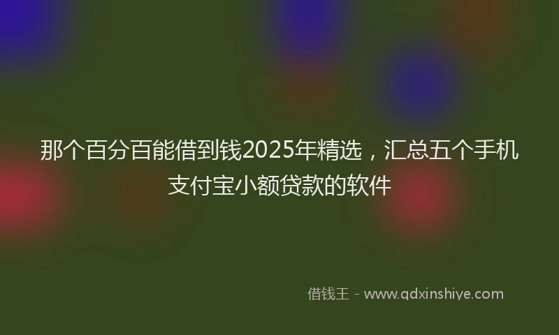 那个百分百能借到钱2025年精选，汇总五个手机支付宝小额贷款的软件