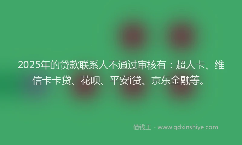 2025年的贷款联系人不通过审核有：超人卡、维信卡卡贷、花呗、平安i贷、京东金融等。