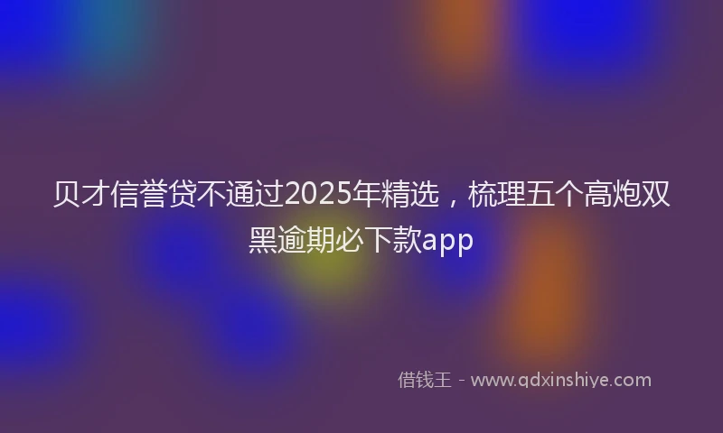 贝才信誉贷不通过2025年精选，梳理五个高炮双黑逾期必下款app