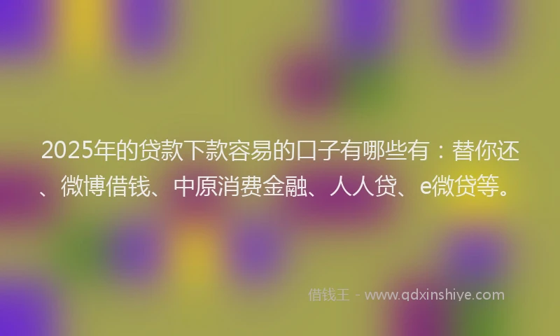 2025年的贷款下款容易的口子有哪些有：替你还、微博借钱、中原消费金融、人人贷、e微贷等。