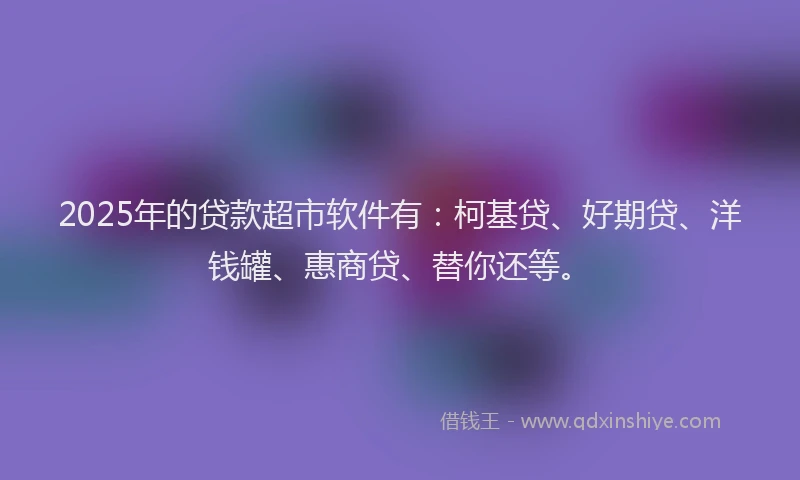 2025年的贷款超市软件有：柯基贷、好期贷、洋钱罐、惠商贷、替你还等。