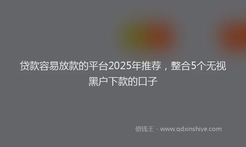 贷款容易放款的平台2025年推荐，整合5个无视黑户下款的口子