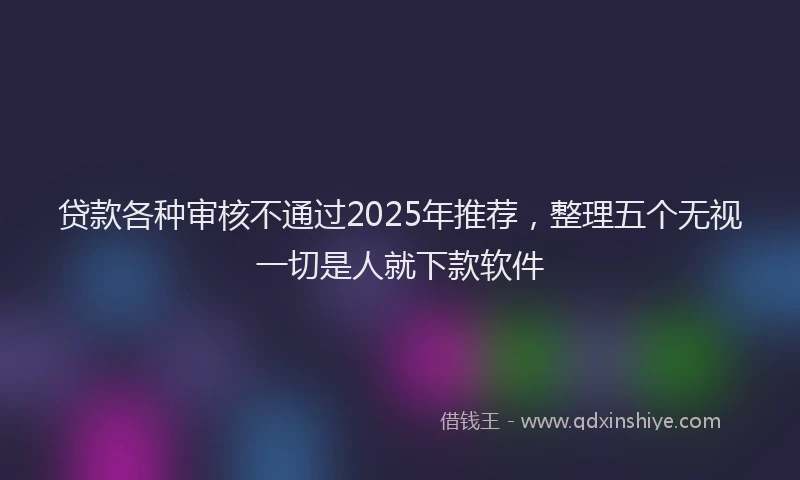 贷款各种审核不通过2025年推荐，整理五个无视一切是人就下款软件