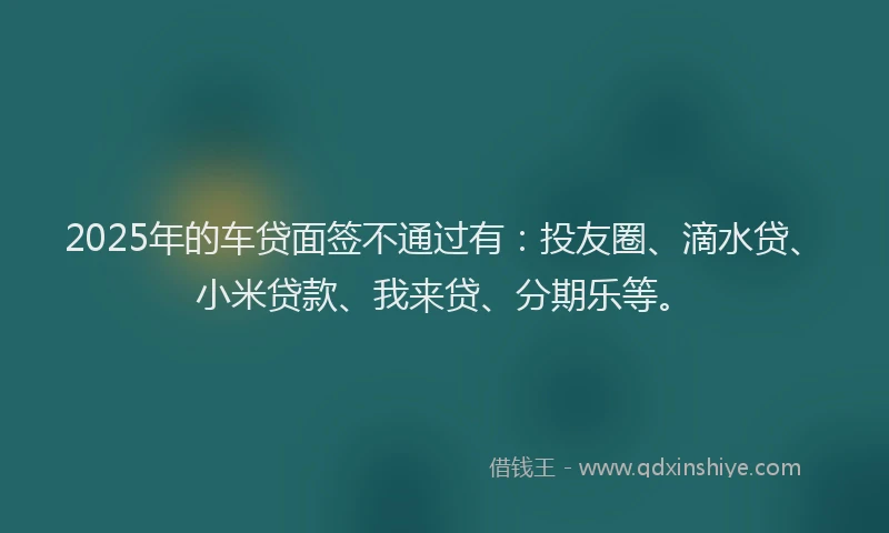 2025年的车贷面签不通过有：投友圈、滴水贷、小米贷款、我来贷、分期乐等。