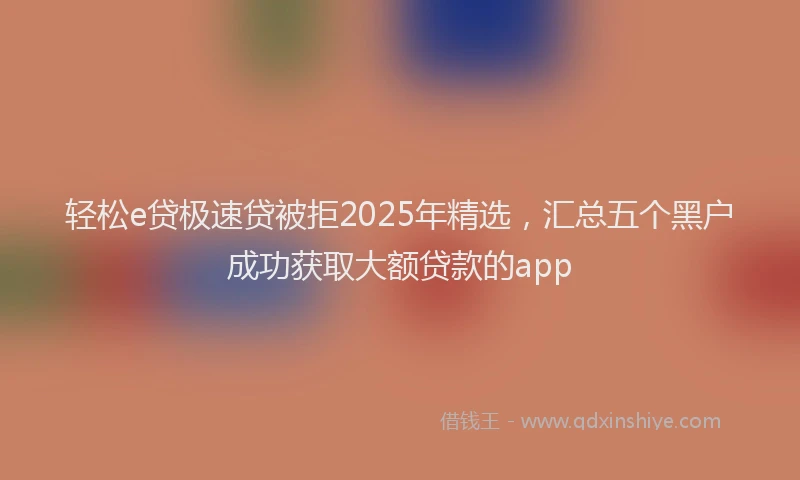 轻松e贷极速贷被拒2025年精选，汇总五个黑户成功获取大额贷款的app