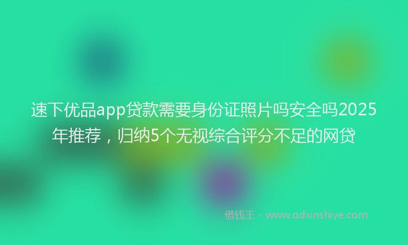 速下优品app贷款需要身份证照片吗安全吗2025年推荐，归纳5个无视综合评分不足的网贷