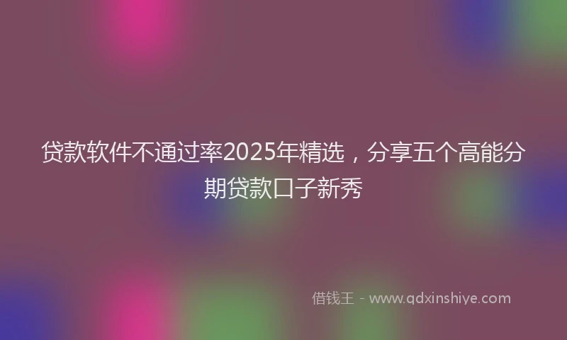 贷款软件不通过率2025年精选，分享五个高能分期贷款口子新秀