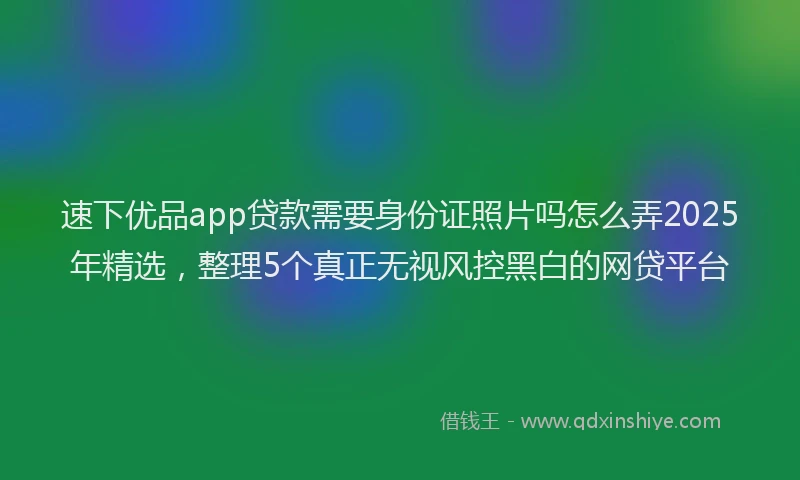 速下优品app贷款需要身份证照片吗怎么弄2025年精选，整理5个真正无视风控黑白的网贷平台