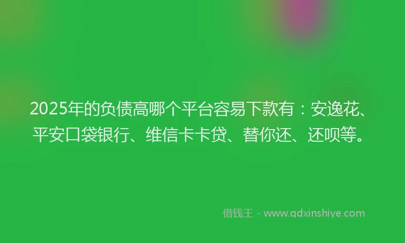 2025年的负债高哪个平台容易下款有：安逸花、平安口袋银行、维信卡卡贷、替你还、还呗等。