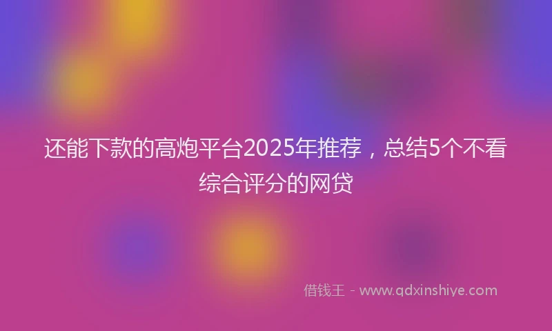 还能下款的高炮平台2025年推荐，总结5个不看综合评分的网贷