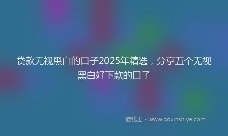 贷款无视黑白的口子2025年精选，分享五个无视黑白好下款的口子