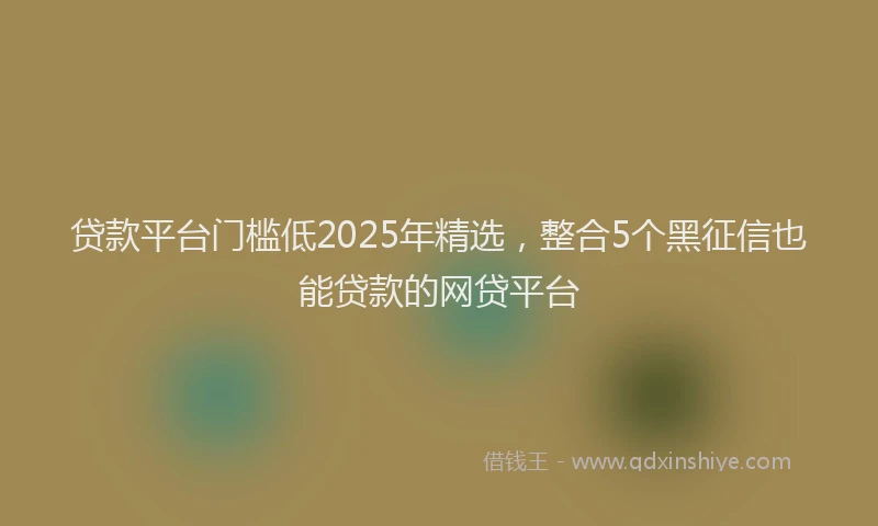 贷款平台门槛低2025年精选，整合5个黑征信也能贷款的网贷平台