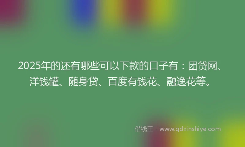 2025年的还有哪些可以下款的口子有：团贷网、洋钱罐、随身贷、百度有钱花、融逸花等。