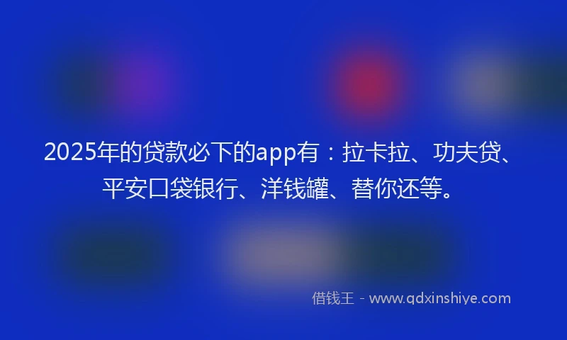 2025年的贷款必下的app有：拉卡拉、功夫贷、平安口袋银行、洋钱罐、替你还等。
