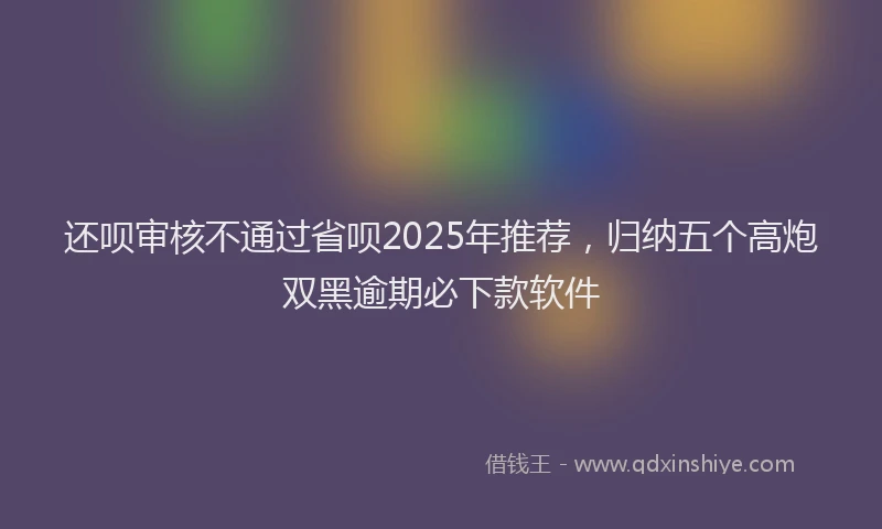 还呗审核不通过省呗2025年推荐，归纳五个高炮双黑逾期必下款软件