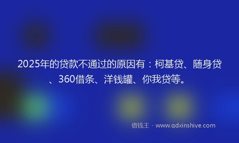 2025年的贷款不通过的原因有：柯基贷、随身贷、360借条、洋钱罐、你我贷等。