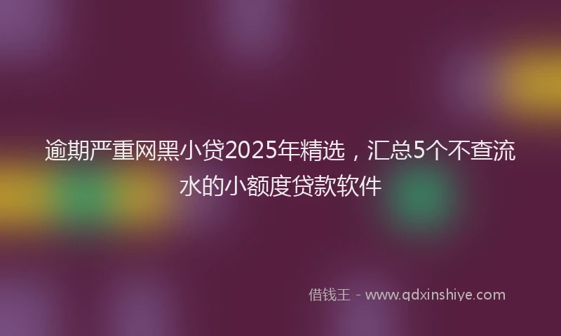逾期严重网黑小贷2025年精选，汇总5个不查流水的小额度贷款软件