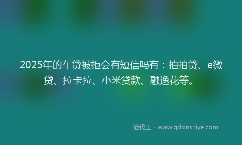 2025年的车贷被拒会有短信吗有：拍拍贷、e微贷、拉卡拉、小米贷款、融逸花等。