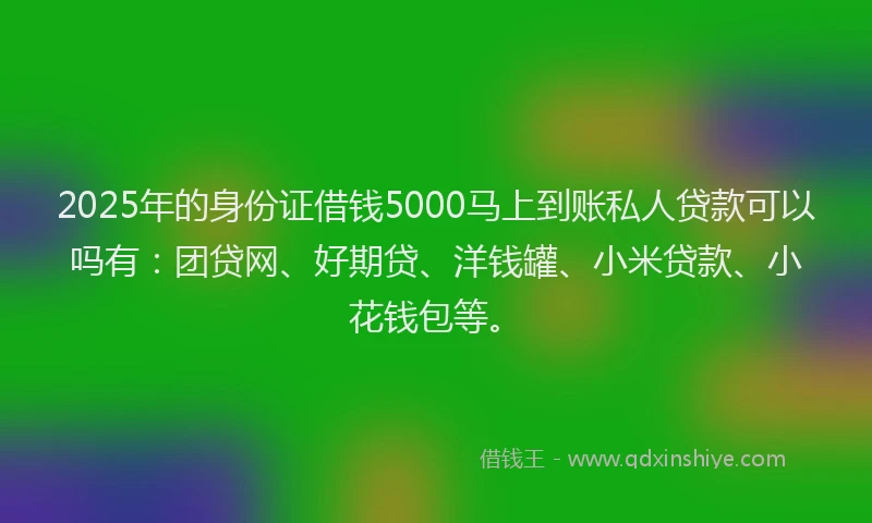 2025年的身份证借钱5000马上到账私人贷款可以吗有：团贷网、好期贷、洋钱罐、小米贷款、小花钱包等。
