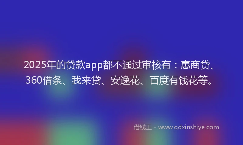 2025年的贷款app都不通过审核有：惠商贷、360借条、我来贷、安逸花、百度有钱花等。