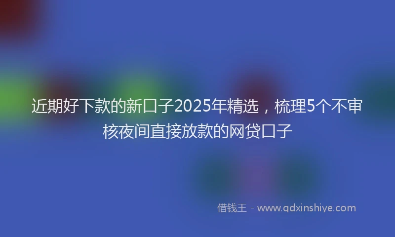 近期好下款的新口子2025年精选，梳理5个不审核夜间直接放款的网贷口子