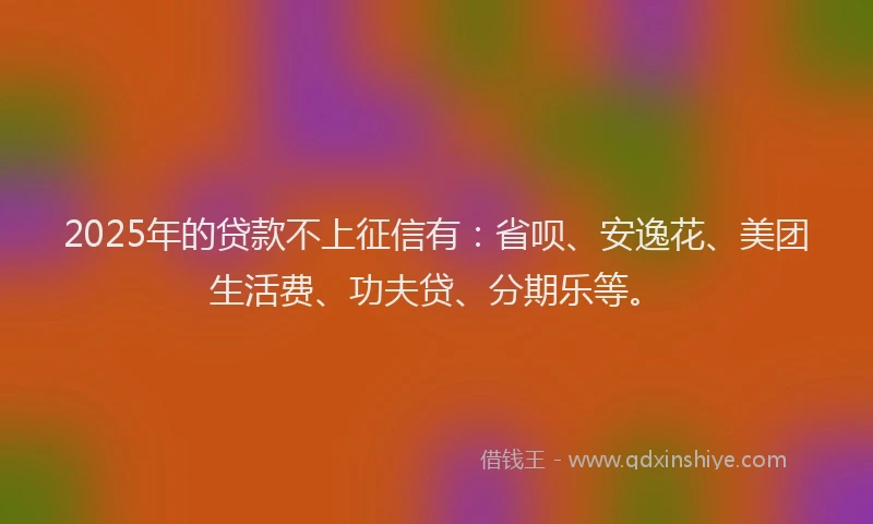2025年的贷款不上征信有：省呗、安逸花、美团生活费、功夫贷、分期乐等。