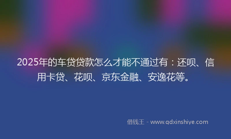 2025年的车贷贷款怎么才能不通过有：还呗、信用卡贷、花呗、京东金融、安逸花等。