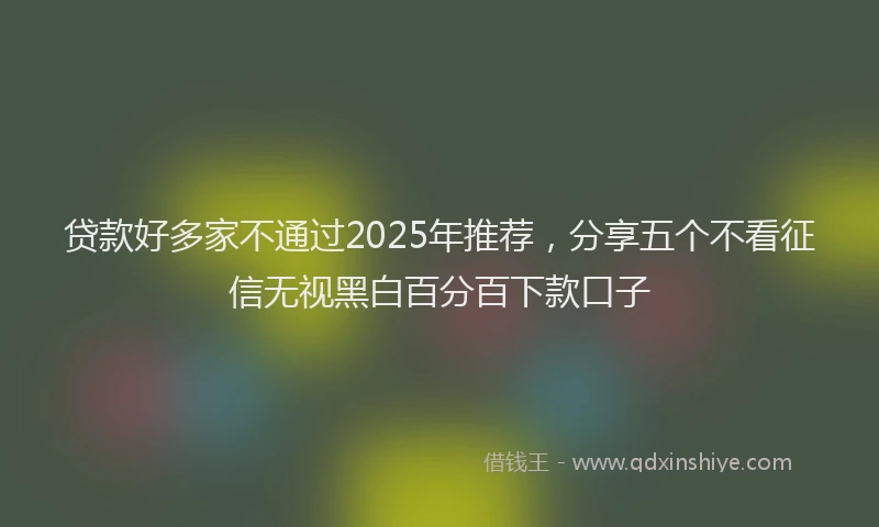 贷款好多家不通过2025年推荐，分享五个不看征信无视黑白百分百下款口子
