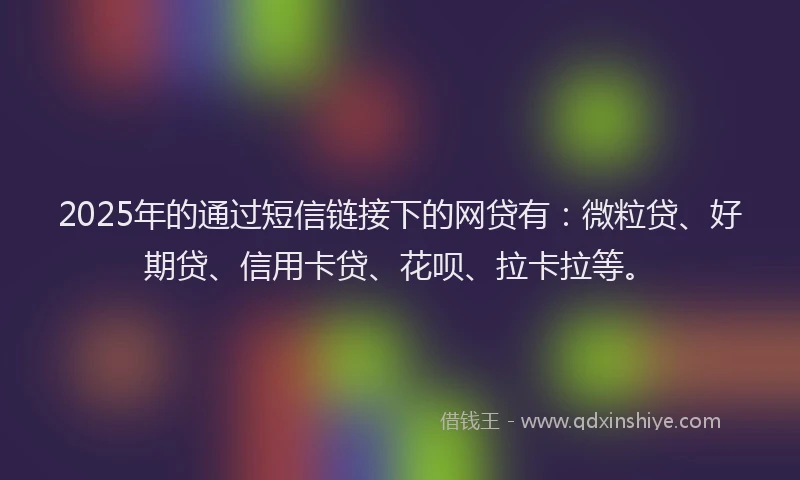 2025年的通过短信链接下的网贷有：微粒贷、好期贷、信用卡贷、花呗、拉卡拉等。