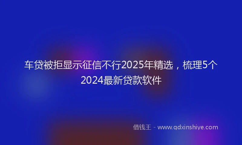 车贷被拒显示征信不行2025年精选，梳理5个2024最新贷款软件