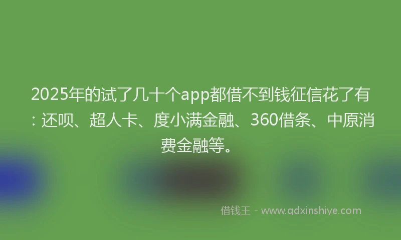 2025年的试了几十个app都借不到钱征信花了有：还呗、超人卡、度小满金融、360借条、中原消费金融等。