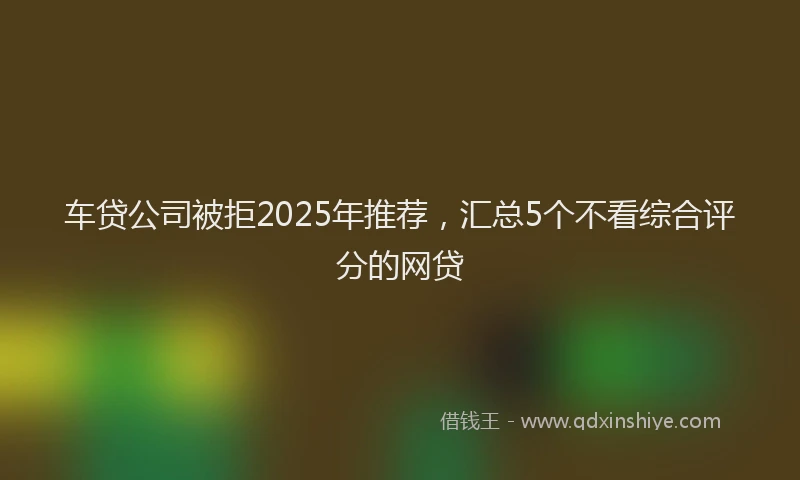 车贷公司被拒2025年推荐，汇总5个不看综合评分的网贷