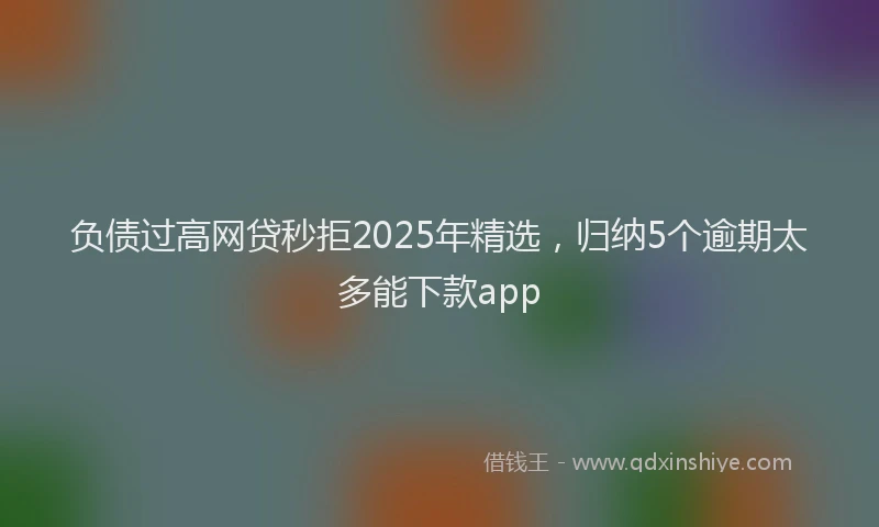 负债过高网贷秒拒2025年精选，归纳5个逾期太多能下款app