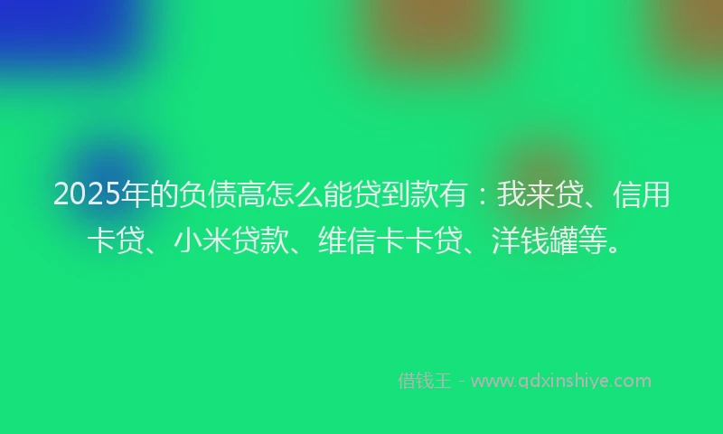 2025年的负债高怎么能贷到款有：我来贷、信用卡贷、小米贷款、维信卡卡贷、洋钱罐等。