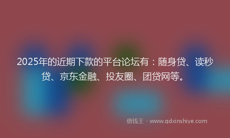 2025年的近期下款的平台论坛有：随身贷、读秒贷、京东金融、投友圈、团贷网等。