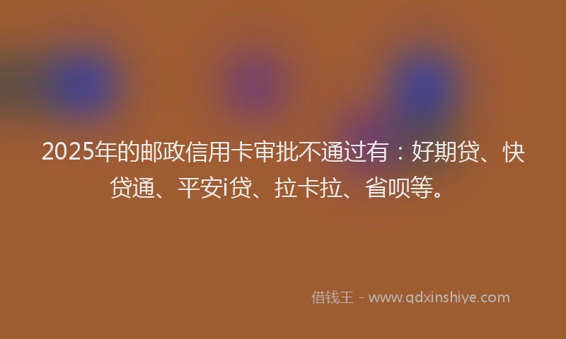 2025年的邮政信用卡审批不通过有：好期贷、快贷通、平安i贷、拉卡拉、省呗等。