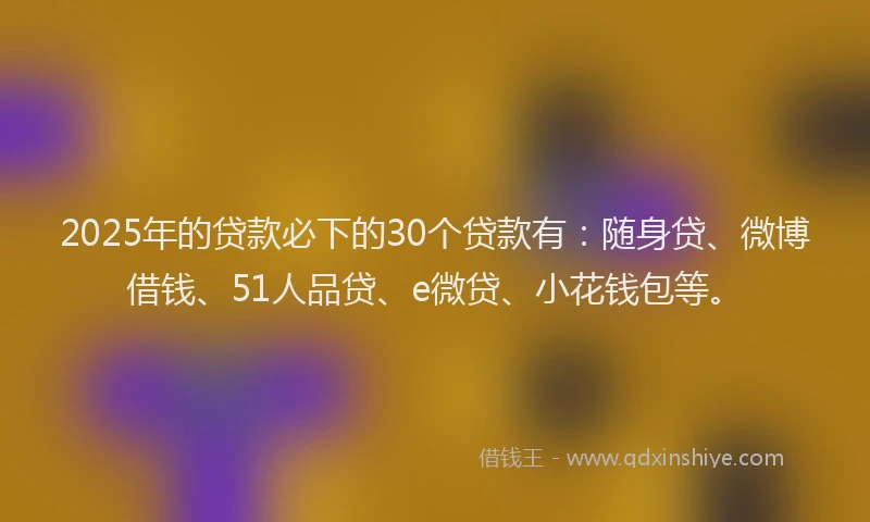 2025年的贷款必下的30个贷款有：随身贷、微博借钱、51人品贷、e微贷、小花钱包等。