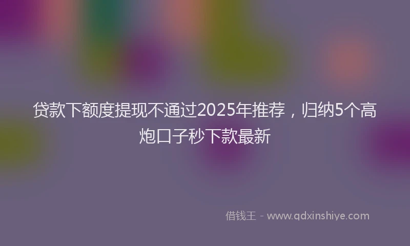 贷款下额度提现不通过2025年推荐，归纳5个高炮口子秒下款最新