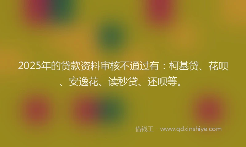 2025年的贷款资料审核不通过有：柯基贷、花呗、安逸花、读秒贷、还呗等。