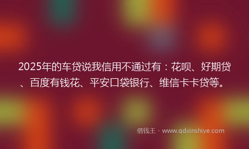 2025年的车贷说我信用不通过有：花呗、好期贷、百度有钱花、平安口袋银行、维信卡卡贷等。