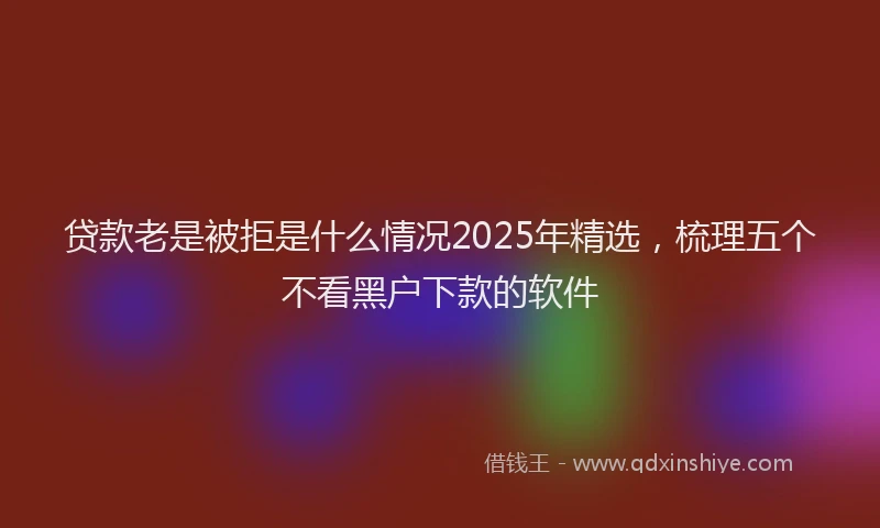 贷款老是被拒是什么情况2025年精选，梳理五个不看黑户下款的软件