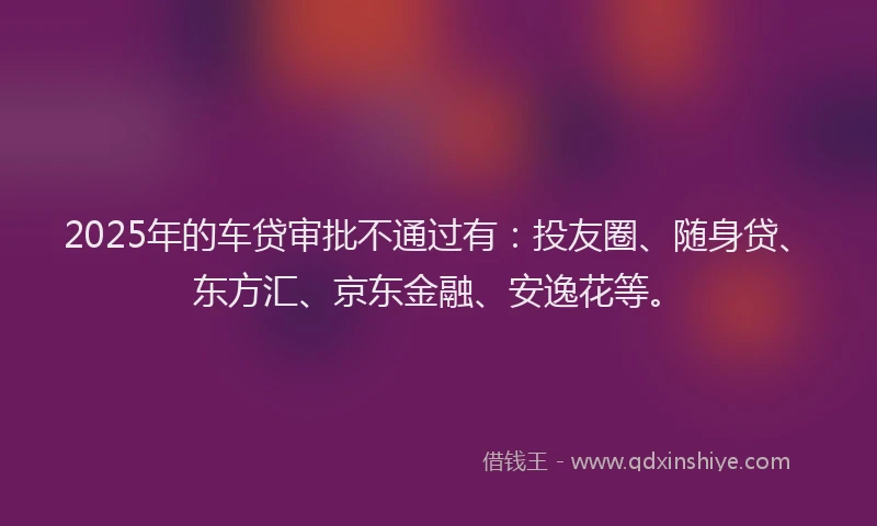 2025年的车贷审批不通过有：投友圈、随身贷、东方汇、京东金融、安逸花等。