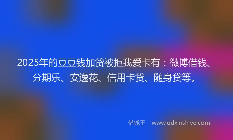 2025年的豆豆钱加贷被拒我爱卡有：微博借钱、分期乐、安逸花、信用卡贷、随身贷等。