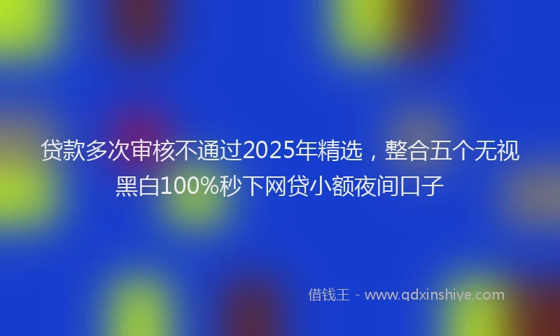 贷款多次审核不通过2025年精选，整合五个无视黑白100%秒下网贷小额夜间口子