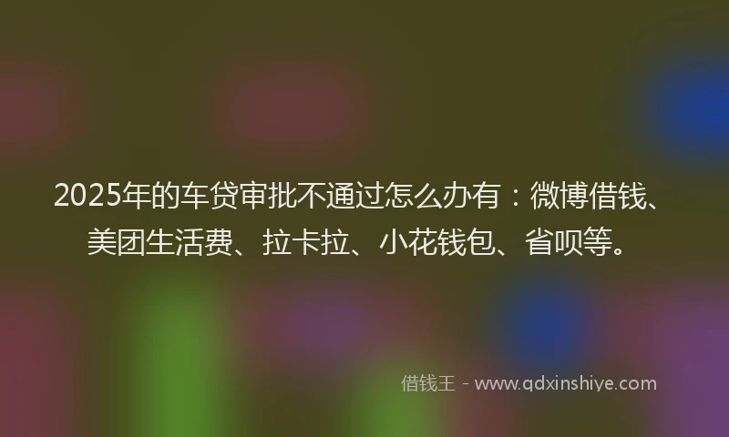 2025年的车贷审批不通过怎么办有：微博借钱、美团生活费、拉卡拉、小花钱包、省呗等。