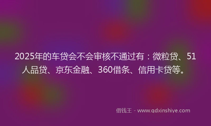 2025年的车贷会不会审核不通过有：微粒贷、51人品贷、京东金融、360借条、信用卡贷等。